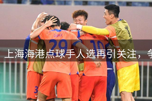 上海海港点球手人选再引关注，争议判罚频现